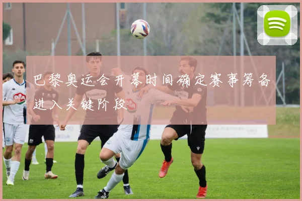 巴黎奥运会开幕时间确定赛事筹备进入关键阶段