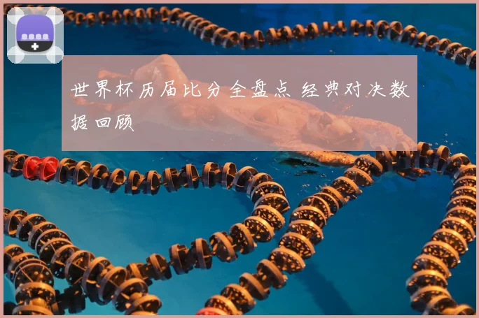 世界杯历届比分全盘点 经典对决数据回顾