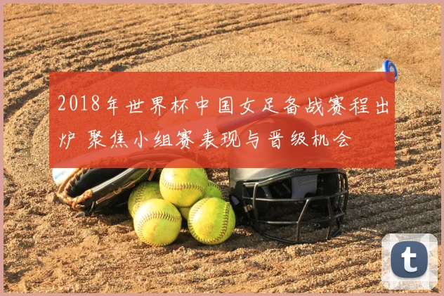 2018年世界杯中国女足备战赛程出炉 聚焦小组赛表现与晋级机会