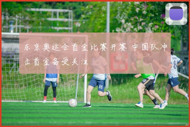 东京奥运会首金比赛开赛 中国队冲击首金备受关注