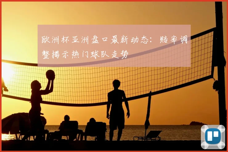 欧洲杯亚洲盘口最新动态:赔率调整揭示热门球队走势