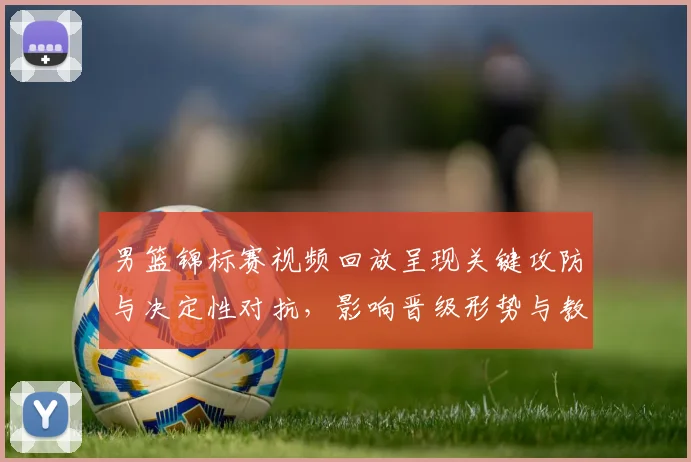 男篮锦标赛视频回放呈现关键攻防与决定性对抗，影响晋级形势与教练调整