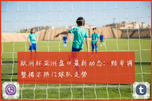 欧洲杯亚洲盘口最新动态:赔率调整揭示热门球队走势