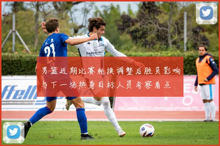 男篮近期比赛轮换调整后胜负影响与下一场热身目标人员考察看点