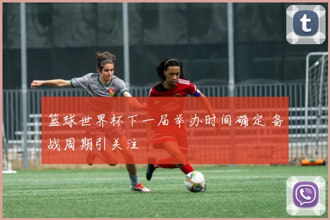 篮球世界杯下一届举办时间确定 备战周期引关注
