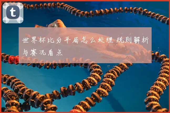 世界杯比分平局怎么处理 规则解析与赛况看点