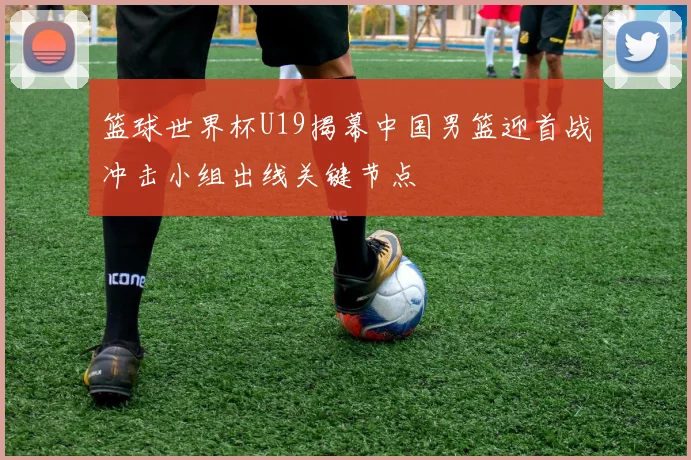 篮球世界杯U19揭幕中国男篮迎首战冲击小组出线关键节点