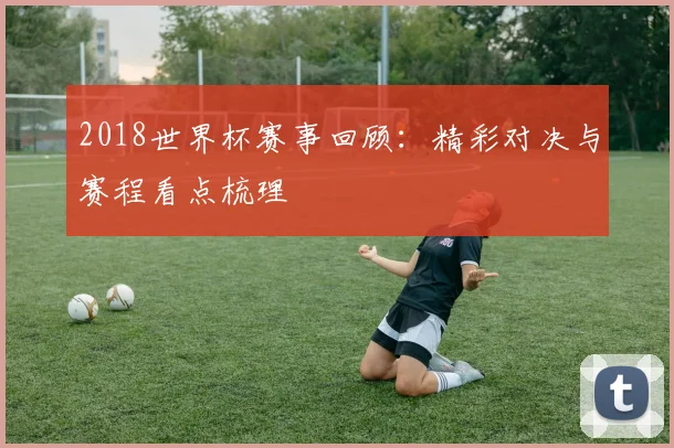 2018世界杯赛事回顾：精彩对决与赛程看点梳理