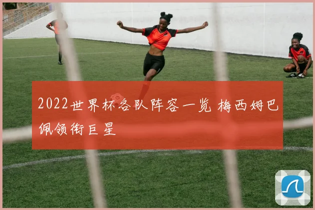 2022世界杯各队阵容一览 梅西姆巴佩领衔巨星
