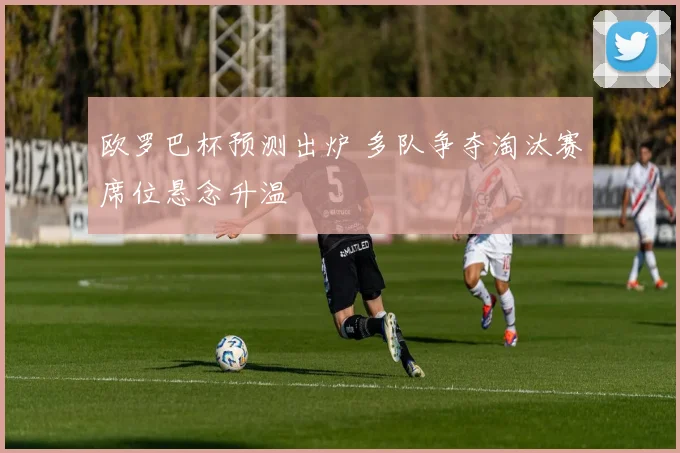 欧罗巴杯预测出炉 多队争夺淘汰赛席位悬念升温