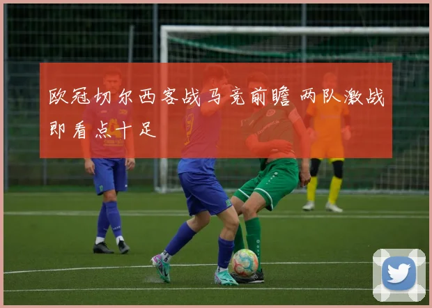 欧冠切尔西客战马竞前瞻 两队激战即看点十足
