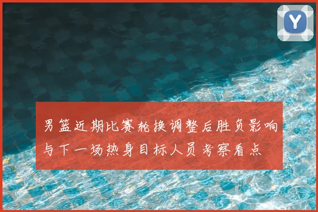 男篮近期比赛轮换调整后胜负影响与下一场热身目标人员考察看点