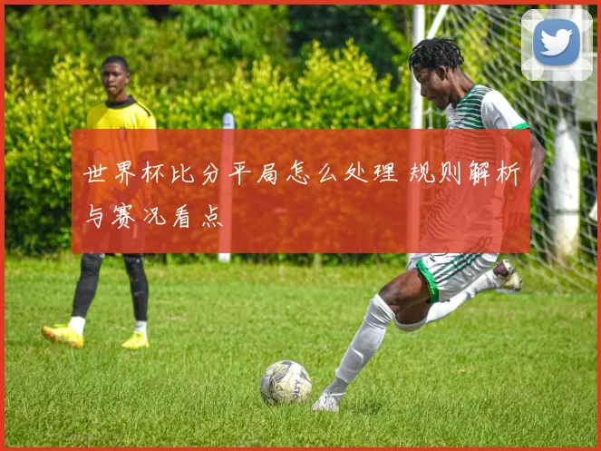 世界杯比分平局怎么处理 规则解析与赛况看点