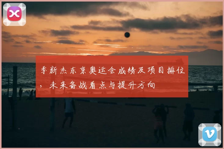 季新杰东京奥运会成绩及项目排位，未来备战看点与提升方向