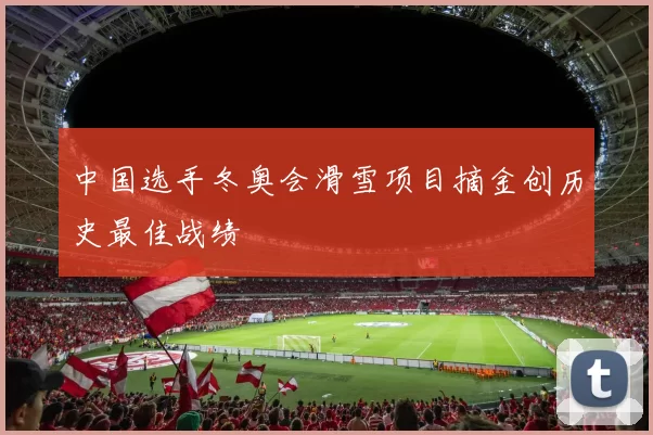 中国选手冬奥会滑雪项目摘金创历史最佳战绩