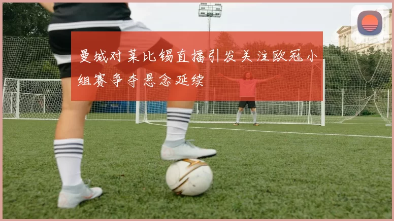 曼城对莱比锡直播引发关注欧冠小组赛争夺悬念延续