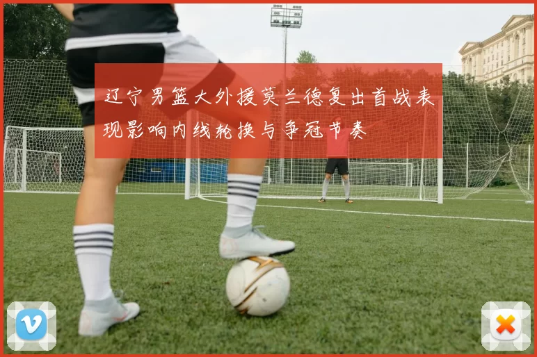 辽宁男篮大外援莫兰德复出首战表现影响内线轮换与争冠节奏