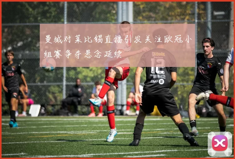曼城对莱比锡直播引发关注欧冠小组赛争夺悬念延续
