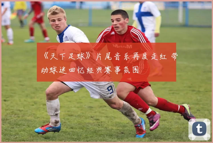 《天下足球》片尾音乐再度走红 带动球迷回忆经典赛事氛围