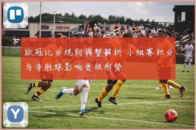 欧冠比分规则调整解析 小组赛积分与净胜球影响晋级形势