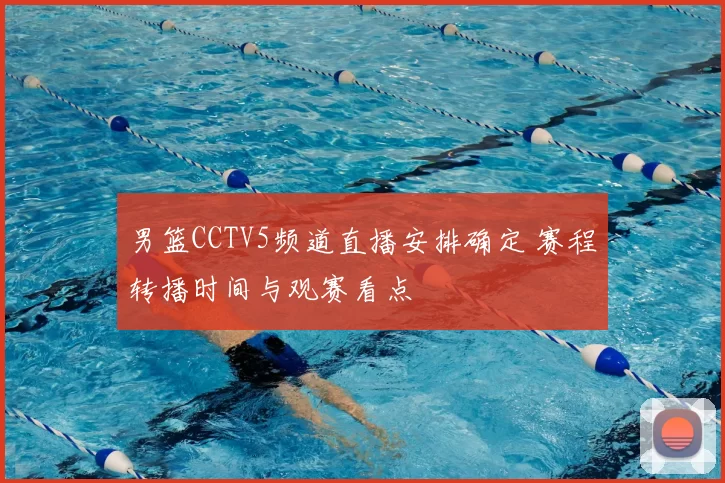 男篮CCTV5频道直播安排确定 赛程转播时间与观赛看点