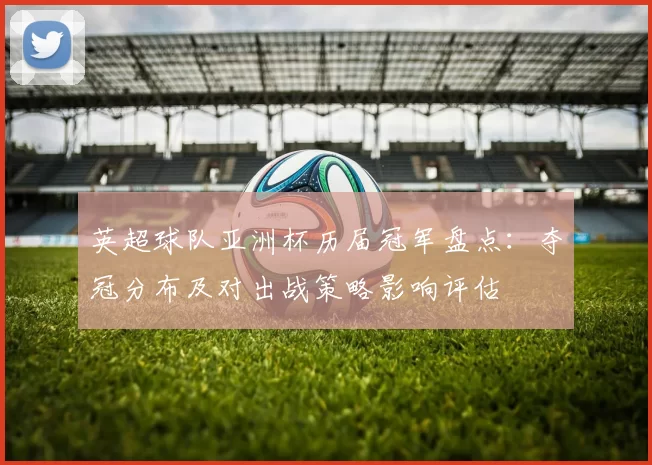 英超球队亚洲杯历届冠军盘点:夺冠分布及对出战策略影响评估