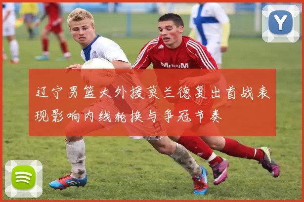 辽宁男篮大外援莫兰德复出首战表现影响内线轮换与争冠节奏
