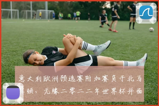 意大利欧洲预选赛附加赛负于北马其顿，无缘二零二二年世界杯并面临重建压力