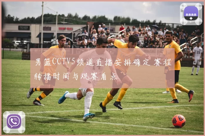 男篮CCTV5频道直播安排确定 赛程转播时间与观赛看点