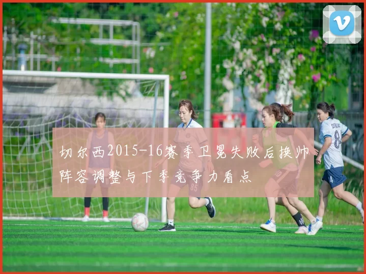 切尔西2015-16赛季卫冕失败后换帅阵容调整与下季竞争力看点