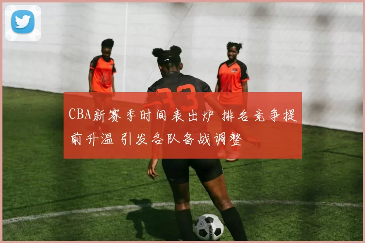 CBA新赛季时间表出炉 排名竞争提前升温 引发各队备战调整