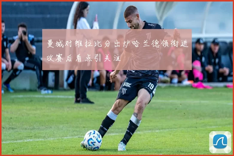 曼城对维拉比分出炉哈兰德领衔进攻赛后看点引关注