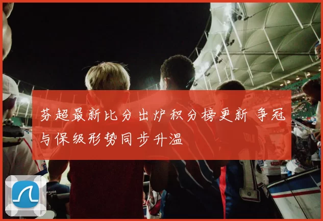 芬超最新比分出炉积分榜更新 争冠与保级形势同步升温