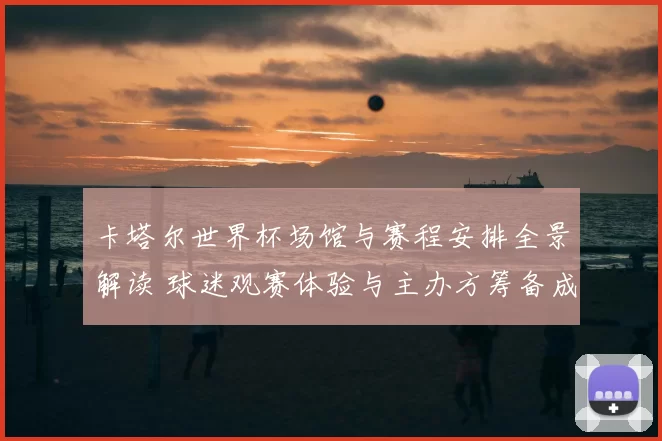 卡塔尔世界杯场馆与赛程安排全景解读 球迷观赛体验与主办方筹备成焦点