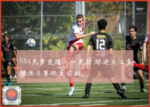 NBA免费直播入口更新 球迷关注多场焦点赛观看安排