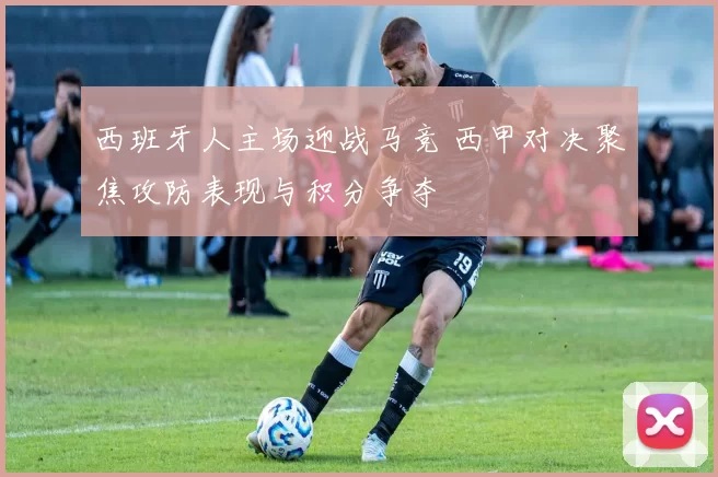 西班牙人主场迎战马竞 西甲对决聚焦攻防表现与积分争夺