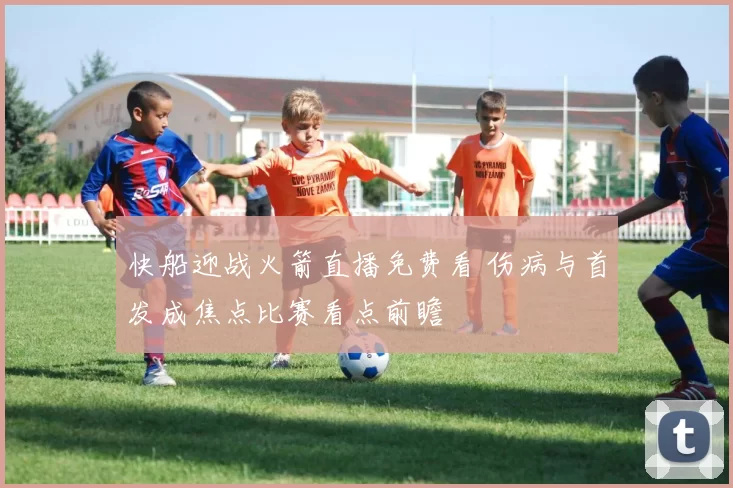 快船迎战火箭直播免费看 伤病与首发成焦点比赛看点前瞻