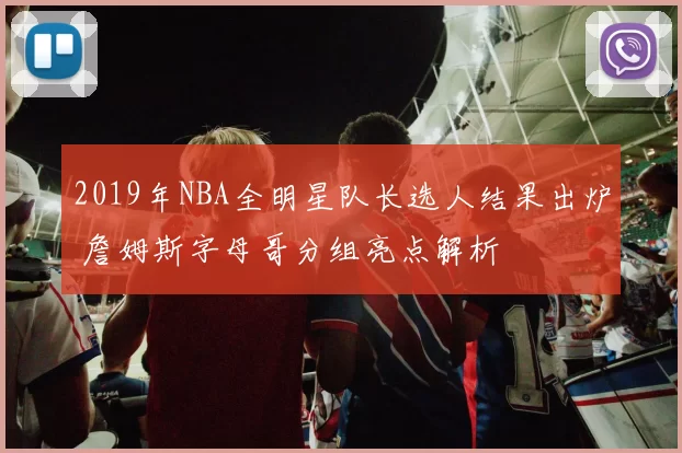2019年NBA全明星队长选人结果出炉 詹姆斯字母哥分组亮点解析