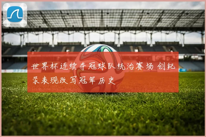 世界杯连续夺冠球队统治赛场 创纪录表现改写冠军历史