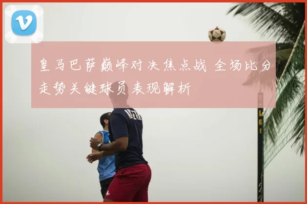 皇马巴萨巅峰对决焦点战 全场比分走势关键球员表现解析
