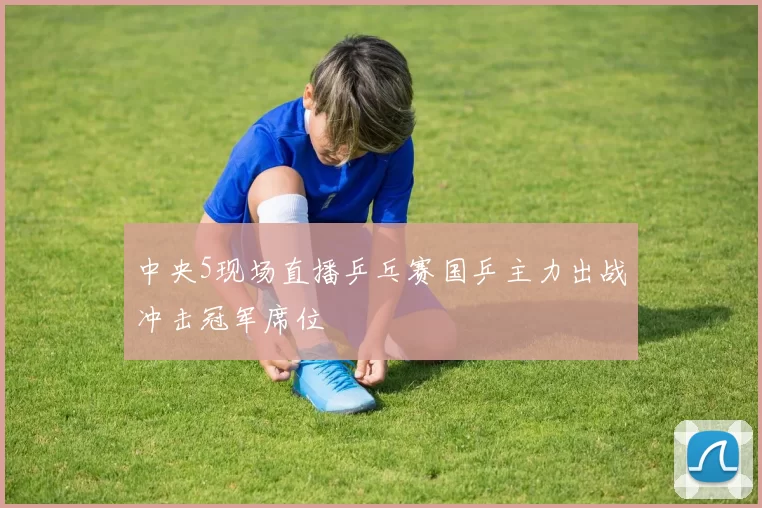 中央5现场直播乒乓赛国乒主力出战冲击冠军席位