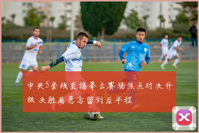 中央5套线直播拳击赛场焦点对决升级 决胜局悬念留到后半程