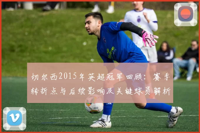 切尔西2015年英超冠军回顾：赛季转折点与后续影响及关键球员解析