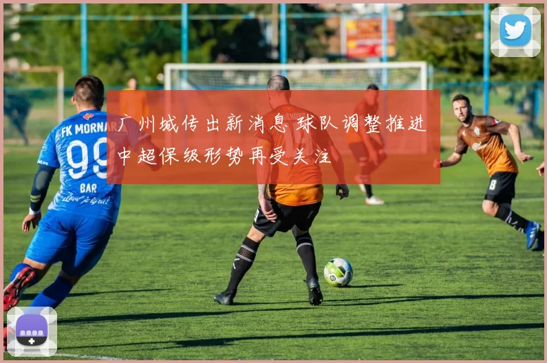 广州城传出新消息 球队调整推进 中超保级形势再受关注