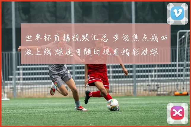 世界杯直播视频汇总 多场焦点战回放上线 球迷可随时观看精彩进球