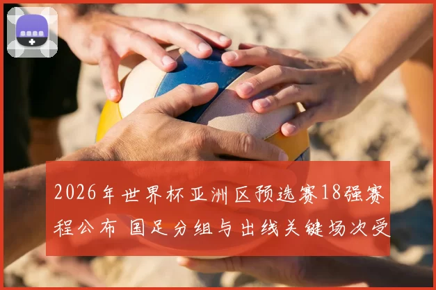 2026年世界杯亚洲区预选赛18强赛程公布 国足分组与出线关键场次受关注