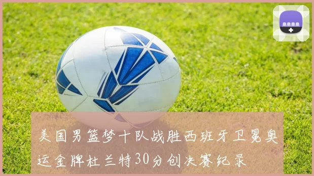 美国男篮梦十队战胜西班牙卫冕奥运金牌杜兰特30分创决赛纪录