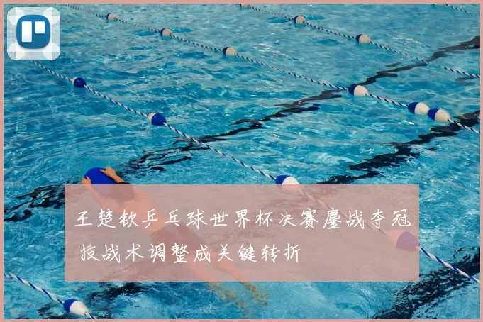 王楚钦乒乓球世界杯决赛鏖战夺冠 技战术调整成关键转折