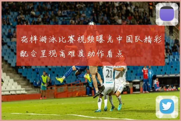 花样游泳比赛视频曝光中国队精彩配合呈现高难度动作看点