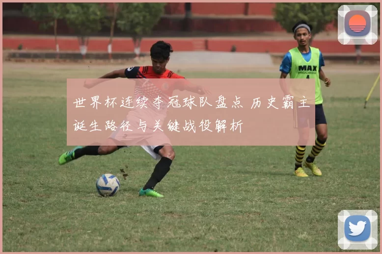 世界杯连续夺冠球队盘点 历史霸主诞生路径与关键战役解析